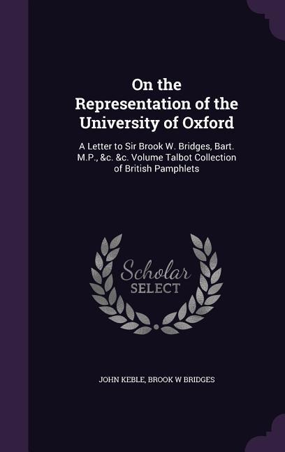On the Representation of the University of Oxford: A Letter to Sir Brook W. Bridges, Bart. M.P., &c. &c. Volume Talbot Collection of British Pamphlets