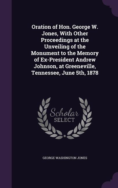Oration of Hon. George W. Jones, With Other Proceedings at the Unveiling of the Monument to the Memory of Ex-President Andrew Johnson, at Greeneville,