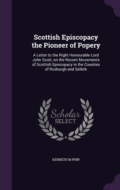 Scottish Episcopacy the Pioneer of Popery: A Letter to the Right Honourable Lord John Scott, on the Recent Movements of Scottish Episcopacy in the Counties of Roxburgh and Selkirk
