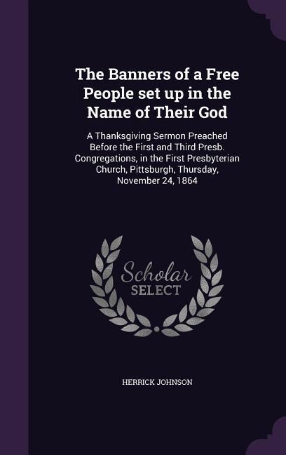 The Banners of a Free People set up in the Name of Their God: A Thanksgiving Sermon Preached Before the First and Third Presb. Congregations, in the First Presbyterian Church, Pittsburgh, Thursday, November 24, 1864