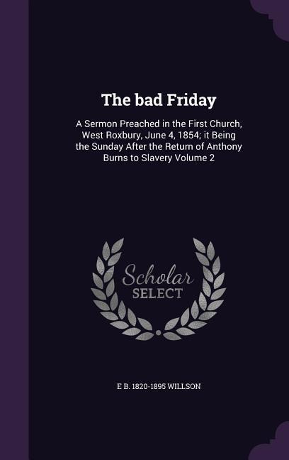 The bad Friday: A Sermon Preached in the First Church, West Roxbury, June 4, 1854; it Being the Sunday After the Return of Anthony Burns to Slavery Volume 2