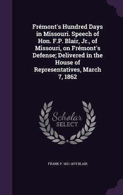 Frémonts Hundred Days in Missouri. Speech of Hon. F.P. Blair, Jr., of Missouri, on Frémonts Defense; Delivered in the House of Representatives, March 7, 1862