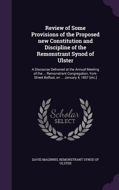 Review of Some Provisions of the Proposed new Constitution and Discipline of the Remonstrant Synod of Ulster: A Discourse Delivered at the Annual Meeting of the ... Remonstrant Congregation, York-Street Belfast, on ... January 4, 1857 [etc.]