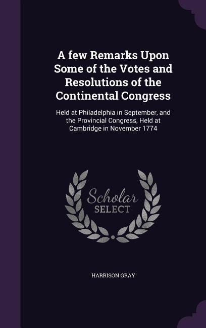 A few Remarks Upon Some of the Votes and Resolutions of the Continental Congress: Held at Philadelphia in September, and the Provincial Congress, Held at Cambridge in November 1774