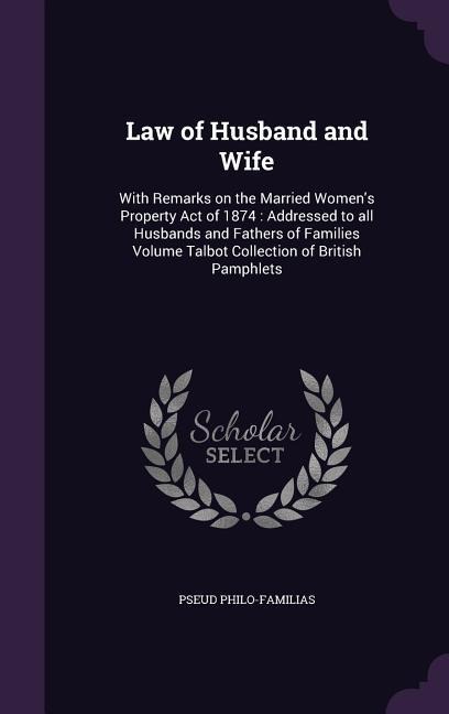 Law of Husband and Wife: With Remarks on the Married Womens Property Act of 1874: Addressed to all Husbands and Fathers of Families Volume Talbot Collection of British Pamphlets