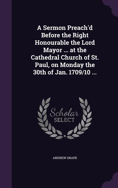 A Sermon Preachd Before the Right Honourable the Lord Mayor ... at the Cathedral Church of St. Paul, on Monday the 30th of Jan. 1709/10 ...