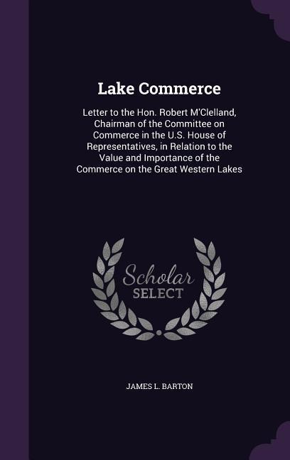 Lake Commerce: Letter to the Hon. Robert MClelland, Chairman of the Committee on Commerce in the U.S. House of Representatives, in Relation to the Value and Importance of the Commerce on the Great Western Lakes