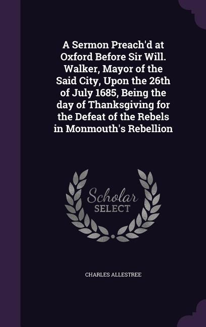 A Sermon Preachd at Oxford Before Sir Will. Walker, Mayor of the Said City, Upon the 26th of July 1685, Being the day of Thanksgiving for the Defeat of the Rebels in Monmouths Rebellion
