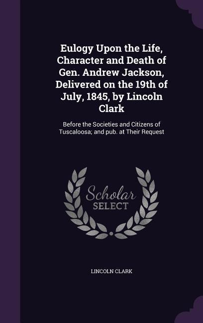 Eulogy Upon the Life, Character and Death of Gen. Andrew Jackson, Delivered on the 19th of July, 1845, by Lincoln Clark: Before the Societies and Citizens of Tuscaloosa; and pub. at Their Request