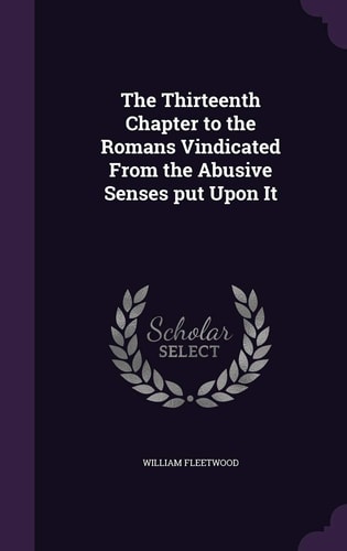 The Thirteenth Chapter to the Romans Vindicated From the Abusive Senses Put Upon It