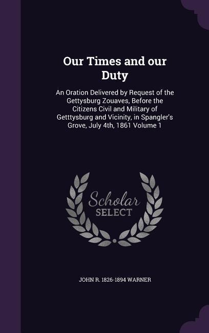 Our Times and our Duty: An Oration Delivered by Request of the Gettysburg Zouaves, Before the Citizens Civil and Military of Getttysburg and V
