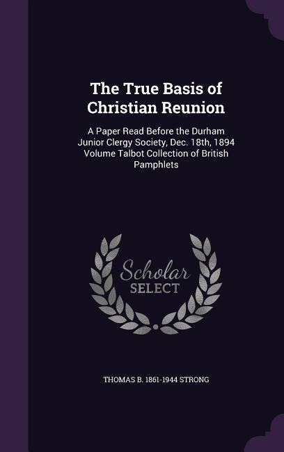 The True Basis of Christian Reunion: A Paper Read Before the Durham Junior Clergy Society, Dec. 18th, 1894 Volume Talbot Collection of British Pamphle