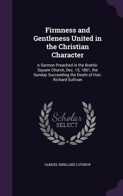 Firmness and Gentleness United in the Christian Character: A Sermon Preached in the Brattle-Square Church, Dec. 15, 1861, the Sunday Succeeding the Death of Hon. Richard Sullivan