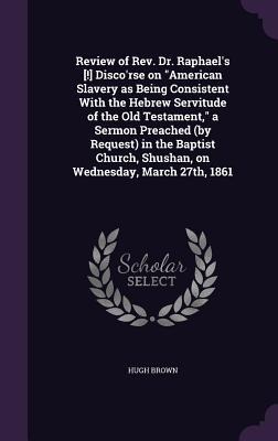 Review of Rev. Dr. Raphael's [!] Disco'rse on "American Slavery as Being Consistent With the Hebrew Servitude of the Old Testament," a Sermon Preached (by Request) in the Baptist Church, Shushan, on Wednesday, March 27th, 1861