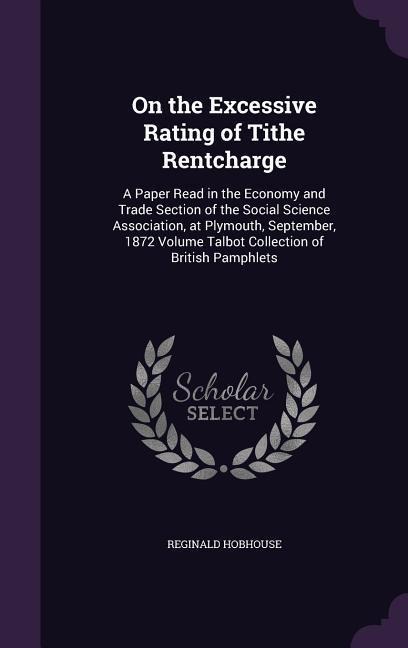 On the Excessive Rating of Tithe Rentcharge: A Paper Read in the Economy and Trade Section of the Social Science Association, at Plymouth, September, 1872 Volume Talbot Collection of British Pamphlets