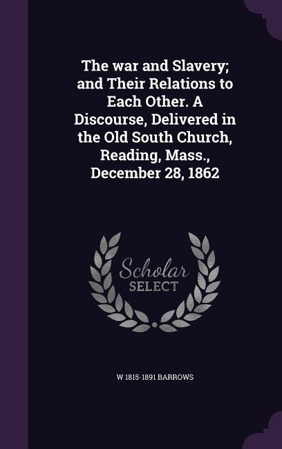 The war and Slavery; and Their Relations to Each Other. A Discourse, Delivered in the Old South Church, Reading, Mass., December 28, 1862