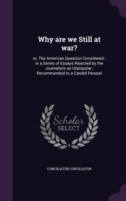 Why are we Still at war?: or, The American Question Considered; in a Series of Essays Rejected by the Journalists as Unpopular; Recommended to a