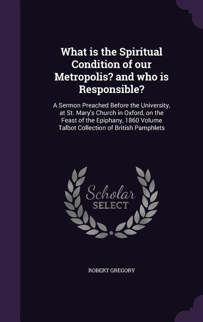 What is the Spiritual Condition of our Metropolis? and who is Responsible?: A Sermon Preached Before the University, at St. Mary's Church in Oxford, on the Feast of the Epiphany, 1860 Volume Talbot Collection of British Pamphlets