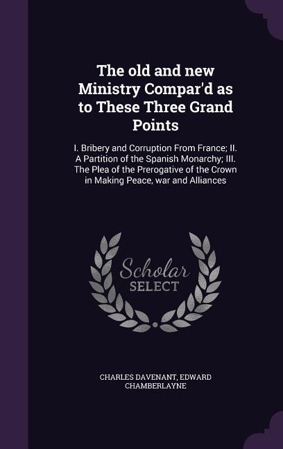 The old and new Ministry Compard as to These Three Grand Points: I. Bribery and Corruption From France; II. A Partition of the Spanish Monarchy; III. The Plea of the Prerogative of the Crown in Making Peace, war and Alliances