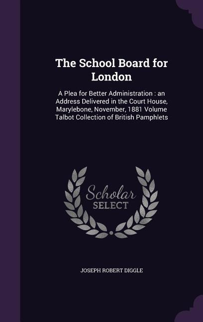 The School Board for London: A Plea for Better Administration: an Address Delivered in the Court House, Marylebone, November, 1881 Volume Talbot Collection of British Pamphlets
