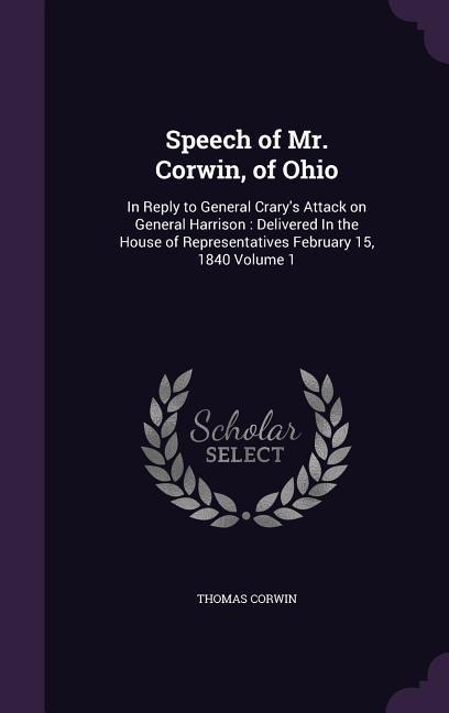 Speech of Mr. Corwin, of Ohio: In Reply to General Crarys Attack on General Harrison: Delivered In the House of Representatives February 15, 1840 Volume 1