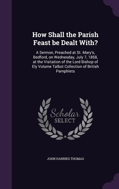 How Shall the Parish Feast be Dealt With?: A Sermon, Preached at St. Marys, Bedford, on Wednesday, July 7, 1858, at the Visitation of the Lord Bishop of Ely Volume Talbot Collection of British Pamphlets