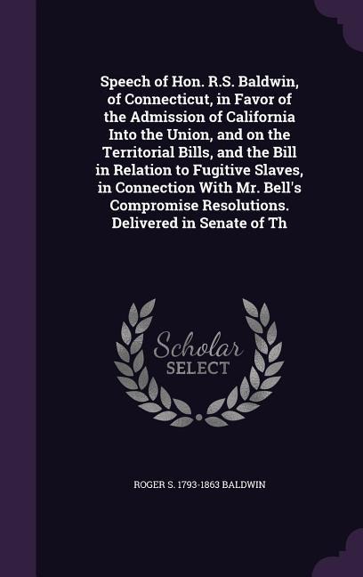 Speech of Hon. R.S. Baldwin, of Connecticut, in Favor of the Admission of California Into the Union, and on the Territorial Bills, and the Bill in Relation to Fugitive Slaves, in Connection With Mr. Bells Compromise Resolutions. Delivered in Senate of Th
