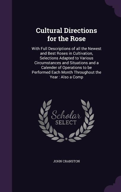 Cultural Directions for the Rose: With Full Descriptions of all the Newest and Best Roses in Cultivation, Selections Adapted to Various Circumstances and Situations and a Calender of Operations to be Performed Each Month Throughout the Year: Also a Comp