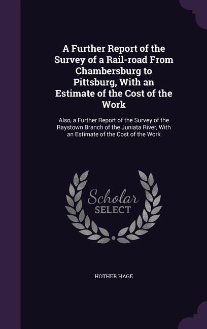 A Further Report of the Survey of a Rail-road From Chambersburg to Pittsburg, With an Estimate of the Cost of the Work: Also, a Further Report of the Survey of the Raystown Branch of the Juniata River, With an Estimate of the Cost of the Work
