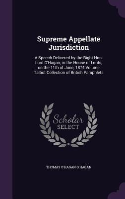 Supreme Appellate Jurisdiction: A Speech Delivered by the Right Hon. Lord OHagan; in the House of Lords; on the 11th of June, 1874 Volume Talbot Collection of British Pamphlets