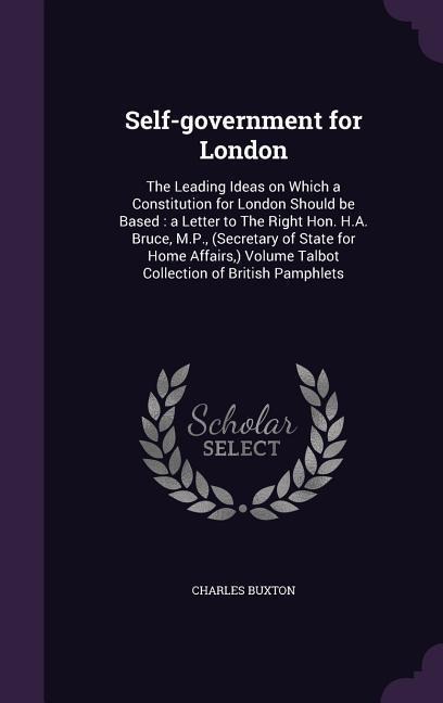 Self-government for London: The Leading Ideas on Which a Constitution for London Should be Based: a Letter to The Right Hon. H.A. Bruce, M.P., (Secretary of State for Home Affairs, ) Volume Talbot Collection of British Pamphlets