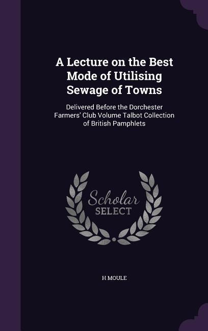 A Lecture on the Best Mode of Utilising Sewage of Towns: Delivered Before the Dorchester Farmers' Club Volume Talbot Collection of British Pamphlets