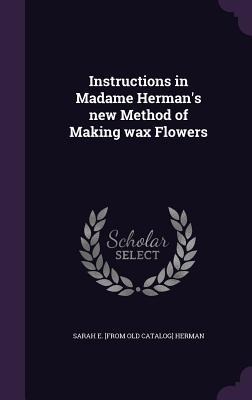 Instructions in Madame Herman's new Method of Making wax Flowers
