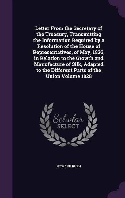 Letter From the Secretary of the Treasury, Transmitting the Information Required by a Resolution of the House of Representatives, of May, 1826, in Relation to the Growth and Manufacture of Silk, Adapted to the Different Parts of the Union Volume 1828