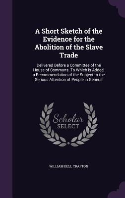 A Short Sketch of the Evidence for the Abolition of the Slave Trade: Delivered Before a Committee of the House of Commons. To Which is Added, a Recommendation of the Subject to the Serious Attention of People in General