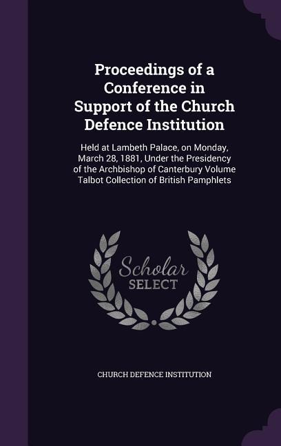 Proceedings of a Conference in Support of the Church Defence Institution: Held at Lambeth Palace, on Monday, March 28, 1881, Under the Presidency of the Archbishop of Canterbury Volume Talbot Collection of British Pamphlets