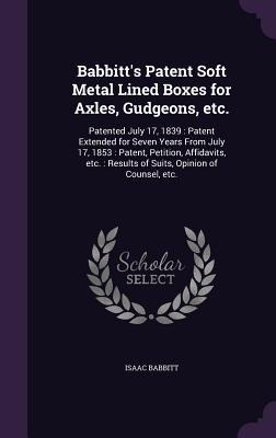 Babbitts Patent Soft Metal Lined Boxes for Axles, Gudgeons, etc.: Patented July 17, 1839: Patent Extended for Seven Years From July 17, 1853: Patent, Petition, Affidavits, etc.: Results of Suits, Opinion of Counsel, etc.