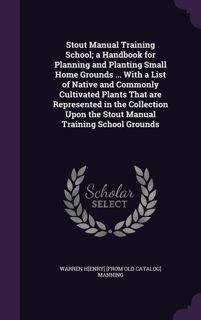 Stout Manual Training School; a Handbook for Planning and Planting Small Home Grounds ... With a List of Native and Commonly Cultivated Plants That are Represented in the Collection Upon the Stout Manual Training School Grounds
