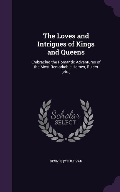 The Loves and Intrigues of Kings and Queens: Embracing the Romantic Adventures of the Most Remarkable Heroes, Rulers [etc.]