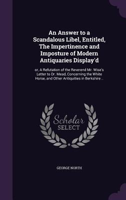 An Answer to a Scandalous Libel, Entitled, The Impertinence and Imposture of Modern Antiquaries Displayd: or, A Refutation of the Reverend Mr. Wises Letter to Dr. Mead, Concerning the White Horse, and Other Antiquities in Berkshire ..