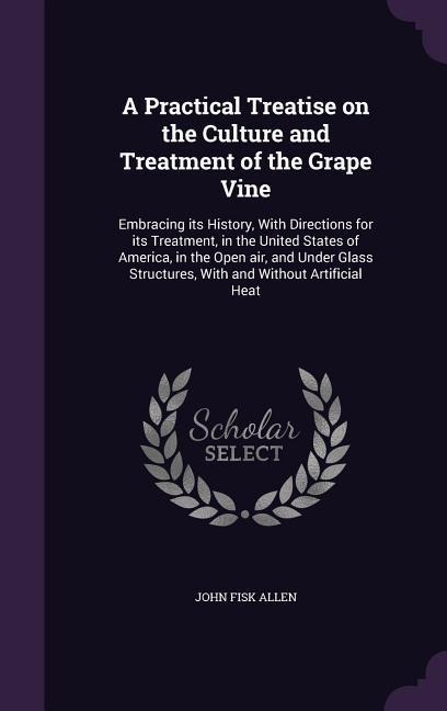 A Practical Treatise on the Culture and Treatment of the Grape Vine: Embracing its History, With Directions for its Treatment, in the United States of America, in the Open air, and Under Glass Structures, With and Without Artificial Heat