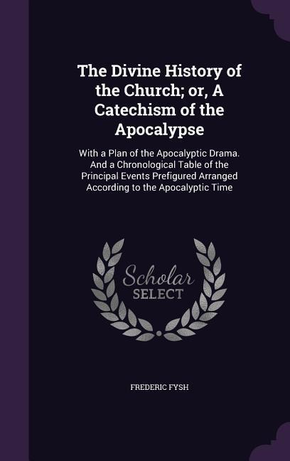 The Divine History of the Church; or, A Catechism of the Apocalypse: With a Plan of the Apocalyptic Drama. And a Chronological Table of the Principal Events Prefigured Arranged According to the Apocalyptic Time