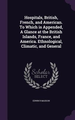 Hospitals, British, French, and American. To Which is Appended, A Glance at the British Islands, France, and America. Ethnological, Climatic, and General