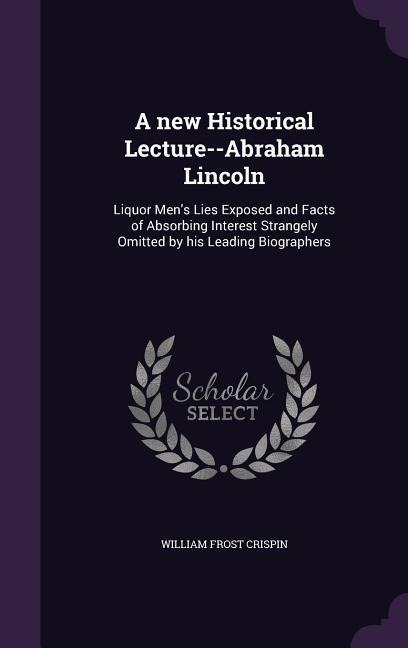 A new Historical Lecture--Abraham Lincoln: Liquor Men's Lies Exposed and Facts of Absorbing Interest Strangely Omitted by his Leading Biographers