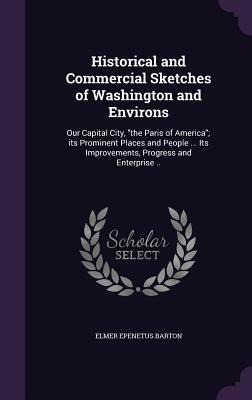 Historical and Commercial Sketches of Washington and Environs: Our Capital City, "the Paris of America"; its Prominent Places and People ... Its Improvements, Progress and Enterprise ..