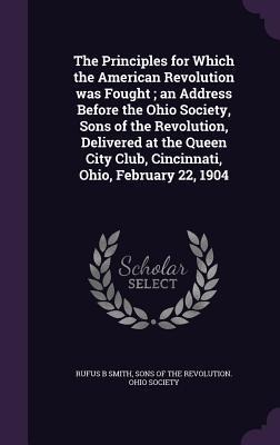 The Principles for Which the American Revolution was Fought; an Address Before the Ohio Society, Sons of the Revolution, Delivered at the Queen City C