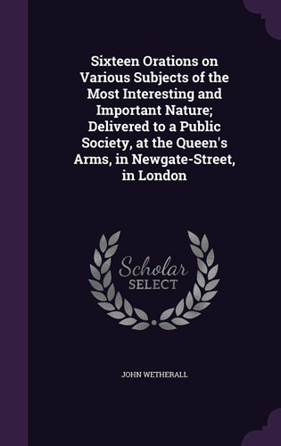 Sixteen Orations on Various Subjects of the Most Interesting and Important Nature; Delivered to a Public Society, at the Queen's Arms, in Newgate-Street, in London