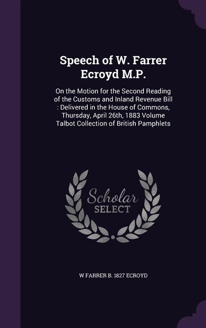 Speech of W. Farrer Ecroyd M.P.: On the Motion for the Second Reading of the Customs and Inland Revenue Bill: Delivered in the House of Commons, Thursday, April 26th, 1883 Volume Talbot Collection of British Pamphlets