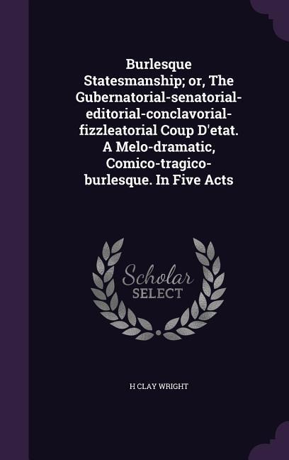 Burlesque Statesmanship; or, The Gubernatorial-senatorial-editorial-conclavorial-fizzleatorial Coup Detat. A Melo-dramatic, Comico-tragico-burlesque. In Five Acts