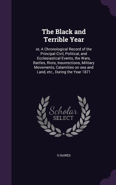 The Black and Terrible Year: or, A Chronological Record of the Principal Civil, Political, and Ecclesiastical Events, the Wars, Battles, Riots, Insurrections, Military Movements, Calamities on sea and Land, etc., During the Year 1871